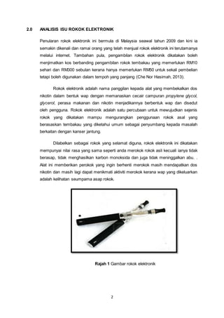 2
2.0 ANALISIS ISU ROKOK ELEKTRONIK
Penularan rokok elektronik ini bermula di Malaysia seawal tahun 2009 dan kini ia
semakin dikenali dan ramai orang yang telah menjual rokok elektronik ini terutamanya
melalui internet. Tambahan pula, pengambilan rokok elektronik dikatakan boleh
menjimatkan kos berbanding pengambilan rokok tembakau yang memerlukan RM10
sehari dan RM300 sebulan kerana hanya memerlukan RM50 untuk sekali pembelian
tetapi boleh digunakan dalam tempoh yang panjang (Che Nor Hasimah, 2013).
Rokok elektronik adalah nama panggilan kepada alat yang membekalkan dos
nikotin dalam bentuk wap dengan memanaskan cecair campuran propylene glycol,
glycerol, perasa makanan dan nikotin menjadikannya berbentuk wap dan disedut
oleh pengguna. Rokok elektronik adalah satu percubaan untuk mewujudkan sejenis
rokok yang dikatakan mampu mengurangkan penggunaan rokok asal yang
berasaskan tembakau yang diketahui umum sebagai penyumbang kepada masalah
berkaitan dengan kanser jantung.
Dilabelkan sebagai rokok yang selamat diguna, rokok elektronik ini dikatakan
mempunyai nilai rasa yang sama seperti anda merokok rokok asli kecuali ianya tidak
berasap, tidak menghasilkan karbon monoksida dan juga tidak meninggalkan abu. .
Alat ini memberikan perokok yang ingin berhenti merokok masih mendapatkan dos
nikotin dan masih lagi dapat menikmati aktiviti merokok kerana wap yang dikeluarkan
adalah kelihatan seumpama asap rokok.
Rajah 1 Gambar rokok elektronik
 