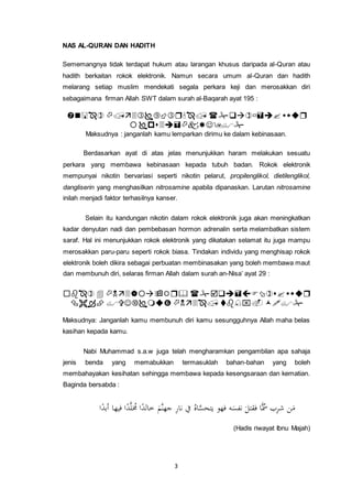 3
NAS AL-QURAN DAN HADITH
Sememangnya tidak terdapat hukum atau larangan khusus daripada al-Quran atau
hadith berkaitan rokok elektronik. Namun secara umum al-Quran dan hadith
melarang setiap muslim mendekati segala perkara keji dan merosakkan diri
sebagaimana firman Allah SWT dalam surah al-Baqarah ayat 195 :


Maksudnya : janganlah kamu lemparkan dirimu ke dalam kebinasaan.
Berdasarkan ayat di atas jelas menunjukkan haram melakukan sesuatu
perkara yang membawa kebinasaan kepada tubuh badan. Rokok elektronik
mempunyai nikotin bervariasi seperti nikotin pelarut, propilenglikol, dietilenglikol,
dangliserin yang menghasilkan nitrosamine apabila dipanaskan. Larutan nitrosamine
inilah menjadi faktor terhasilnya kanser.
Selain itu kandungan nikotin dalam rokok elektronik juga akan meningkatkan
kadar denyutan nadi dan pembebasan hormon adrenalin serta melambatkan sistem
saraf. Hal ini menunjukkan rokok elektronik yang dikatakan selamat itu juga mampu
merosakkan paru-paru seperti rokok biasa. Tindakan individu yang menghisap rokok
elektronik boleh dikira sebagai perbuatan membinasakan yang boleh membawa maut
dan membunuh diri, selaras firman Allah dalam surah an-Nisa’ ayat 29 :


Maksudnya: Janganlah kamu membunuh diri kamu sesungguhnya Allah maha belas
kasihan kepada kamu.
Nabi Muhammad s.a.w juga telah mengharamkan pengambilan apa sahaja
jenis benda yang memabukkan termasuklah bahan-bahan yang boleh
membahayakan kesihatan sehingga membawa kepada kesengsaraan dan kematian.
Baginda bersabda :
َّ‫ل‬ ‫م‬‫ُم‬ ‫ا‬ً‫خالد‬ َ‫َّم‬‫ن‬‫جه‬ ِ‫ر‬‫نا‬ ‫يف‬ ‫م‬‫اه‬َّ‫يتحس‬ ‫فهو‬ ‫ه‬َ‫نفس‬ َ‫فقتل‬ ‫ا‬ًّ‫م‬‫ُس‬ ‫ب‬ِ‫ر‬‫ش‬ ‫ن‬َ‫م‬‫ا‬ً‫أبد‬ ‫فيها‬ ‫ا‬ً‫د‬
(Hadis riwayat Ibnu Majah)
 