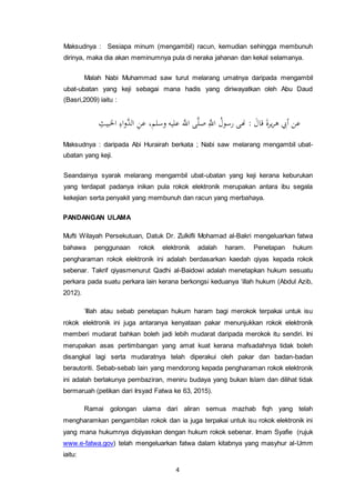 4
Maksudnya : Sesiapa minum (mengambil) racun, kemudian sehingga membunuh
dirinya, maka dia akan meminumnya pula di neraka jahanan dan kekal selamanya.
Malah Nabi Muhammad saw turut melarang umatnya daripada mengambil
ubat-ubatan yang keji sebagai mana hadis yang diriwayatkan oleh Abu Daud
(Basri,2009) iaitu :
‫عن‬َ‫قال‬ َ‫ة‬‫ير‬‫ر‬‫ه‬ ‫أيب‬:‫هنى‬‫م‬‫رسول‬َِّ‫اّلل‬‫ى‬َّ‫ل‬‫ص‬َّ‫اّلل‬،‫وسلم‬ ‫عليه‬ِ‫ن‬‫ع‬ِ‫اء‬‫و‬َّ‫الد‬ِ‫اخلبيث‬
Maksudnya : daripada Abi Hurairah berkata ; Nabi saw melarang mengambil ubat-
ubatan yang keji.
Seandainya syarak melarang mengambil ubat-ubatan yang keji kerana keburukan
yang terdapat padanya inikan pula rokok elektronik merupakan antara ibu segala
kekejian serta penyakit yang membunuh dan racun yang merbahaya.
PANDANGAN ULAMA
Mufti Wilayah Persekutuan, Datuk Dr. Zulkifli Mohamad al-Bakri mengeluarkan fatwa
bahawa penggunaan rokok elektronik adalah haram. Penetapan hukum
pengharaman rokok elektronik ini adalah berdasarkan kaedah qiyas kepada rokok
sebenar. Takrif qiyasmenurut Qadhi al-Baidowi adalah menetapkan hukum sesuatu
perkara pada suatu perkara lain kerana berkongsi keduanya ‘illah hukum (Abdul Azib,
2012).
‘Illah atau sebab penetapan hukum haram bagi merokok terpakai untuk isu
rokok elektronik ini juga antaranya kenyataan pakar menunjukkan rokok elektronik
memberi mudarat bahkan boleh jadi lebih mudarat daripada merokok itu sendiri. Ini
merupakan asas pertimbangan yang amat kuat kerana mafsadahnya tidak boleh
disangkal lagi serta mudaratnya telah diperakui oleh pakar dan badan-badan
berautoriti. Sebab-sebab lain yang mendorong kepada pengharaman rokok elektronik
ini adalah berlakunya pembaziran, meniru budaya yang bukan Islam dan dilihat tidak
bermaruah (petikan dari Irsyad Fatwa ke 63, 2015).
Ramai golongan ulama dari aliran semua mazhab fiqh yang telah
mengharamkan pengambilan rokok dan ia juga terpakai untuk isu rokok elektronik ini
yang mana hukumnya diqiyaskan dengan hukum rokok sebenar. Imam Syafie (rujuk
www.e-fatwa.gov) telah mengeluarkan fatwa dalam kitabnya yang masyhur al-Umm
iaitu:
 