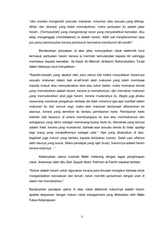 5
”Jika mereka mengambil (sesuatu makanan, minuman atau sesuatu yang dihisap,
dihidu dan disedut) yang boleh memabukkan, maka perbuatan itu adalah jelas
haram. (Termasuklah) yang mengandungi racun yang menyebabkan kematian. Aku
tetap menganggap (menfatwakan) ia adalah haram. Allah swt mengharamkan (apa
pun jenis) pembunuhan kerana pembunuh bermakna membunuh diri sendiri”.
Berdasarkan penyataan di atas jelas menunjukkan rokok elektronik turut
termasuk perbuatan haram kerana ia memberi kemudaratan kepada diri sehingga
membawa kepada kematian. As-Sayid Al-‘Allamah Al-Bashri Rahimahullahu Ta’ala
dalam fatwanya turut menyatakan :
“Kaedah-kaedah yang dipakai oleh para ulama kita ketika menyatakan haramnya
sesuatu makanan dalam bab al-ath‘imah ialah makanan yang boleh membawa
kepada mabuk atau memudaratkan akal atau tubuh badan, maka memakan benda
yang memabukkan adalah haram, kerana ia memabukkan, dan memakan makanan
yang memudaratkan akal juga haram, kerana mudaratnya itu. Begitu juga jikalau
seseorang membuat pengakuan bahawa dia tidak menemui apa-apa manfaat dalam
makanan itu dari semua segi, maka elok makanan berkenaan diharamkan ke
atasnya, kerana yang demikian itu berlaku pembaziran harta. Pembaziran harta
tidaklah ada bezanya di antara membuangnya ke laut atau membakarnya dan
sebagainya yang dikira sebagai membuang-buang harta itu. Manakala yang lainnya
adalah halal, kerana yang muktamad, bahawa asal sesuatu benda itu halal, apalagi
bagi orang yang menjadikannya sebagai ubat.” “Apa yang disebutkan di atas,
begitulah juga hukum yang berlaku kepada tembakau (rokok). Salah satu sifatnya
ialah baunya yang busuk. Maka pendapat yang rajih (kuat), hukumnya adalah haram
kerana kotornya…”
Kebanyakan ulama mazhab Maliki melarang dengan tegas penghisapan
rokok. Antaranya ialah Abu Zaid Sayyidi Abdur Rahman al-Fashih sepakat berkata :
“Rokok adalah haram untuk digunakan kerana para ilmuwan mengakui bahawa rokok
mengakibatkan kemalasan dan lemah, rokok memiliki persamaan dengan arak di
dalam hal memabukkan.”
Berdasarkan pendapat ulama di atas rokok elektronik hukumnya adalah haram
apabila diqiyaskan dengan hukum rokok sebagaimana yang difatwakan oleh Majlis
Fatwa Kebangsaan.
 