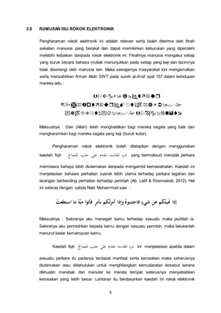 6
3.0 RUMUSAN ISU ROKOK ELEKTRONIK
Pengharaman rokok elektronik ini adalah relevan serta boleh diterima oleh fitrah
sekalian manusia yang berakal dan dapat memikirkan keburukan yang diperolehi
melebihi kebaikan daripada rokok elektronik ini. Fitrahnya manusia mengakui setiap
yang buruk secara bahasa mutlak menunjukkan pada setiap yang keji dan lazimnya
tidak disenangi oleh manusia lain. Maka sewajarnya masyarakat kini mengamalkan
serta menzahirkan firman Allah SWT pada surah al-A’raf ayat 157 dalam kehidupan
mereka iaitu :



Maksudnya : Dan (Allah) telah menghalalkan bagi mereka segala yang baik dan
mengharamkan bagi mereka segala yang keji (buruk kotor).
Pengharaman rokok elektronik boleh ditetapkan dengan menggunakan
kaedah fiqh ‫املصاحل‬ ‫جلب‬ ‫على‬ ‫مقدم‬ ‫املفاسد‬ ‫درء‬ yang bermaksud menolak perkara
membawa bahaya lebih diutamakan daripada mengambil kemaslahatan. Kaedah ini
menjelaskan bahawa perhatian syarak lebih utama terhadap perkara tegahan dan
larangan berbanding perhatian terhadap perintah (Ab. Latif & Rosmawati, 2012). Hal
ini selaras dengan sabda Nabi Muhammad saw :
ُ‫ه‬ْ‫ن‬‫م‬ ‫ا‬‫و‬‫فأت‬ ٍ‫ر‬‫بأم‬ ‫كم‬ُ‫ت‬‫ر‬‫أم‬ ‫وإذا‬ ُ‫فاجتنبوه‬ ٍ‫شيء‬ ‫عن‬ ‫كم‬ُ‫هيت‬‫َن‬ ‫إذا‬‫ا‬ ‫ما‬ُ‫ستطعت‬
Maksudnya : Sekiranya aku menegah kamu terhadap sesuatu maka jauhilah ia.
Sekiranya aku perintahkan kepada kamu dengan sesuatu perintah, maka lakukanlah
menurut kadar kemampuan kamu.
Kaedah fiqh ‫املصاحل‬ ‫جلب‬ ‫على‬ ‫مقدم‬ ‫املفاسد‬ ‫درء‬ ini menjelaskan apabila dalam
sesuatu perkara itu padanya terdapat manfaat serta kerosakan maka seharusnya
diutamakan atau didahulukan untuk menghilangkan kemudaratan tersebut kerana
dikhuatiri merebak dan menular ke merata tempat seterusnya menyebabkan
kerosakan yang lebih besar. Lantaran itu berdasarkan kaedah ini rokok elektronik
 