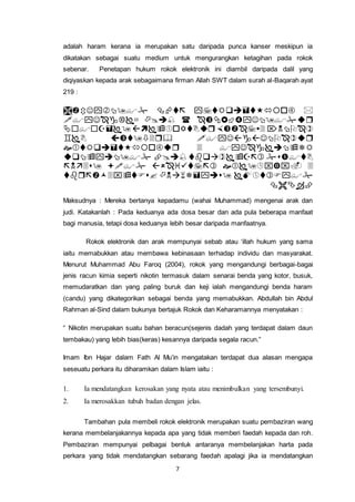7
adalah haram kerana ia merupakan satu daripada punca kanser meskipun ia
dikatakan sebagai suatu medium untuk mengurangkan ketagihan pada rokok
sebenar. Penetapan hukum rokok elektronik ini diambil daripada dalil yang
diqiyaskan kepada arak sebagaimana firman Allah SWT dalam surah al-Baqarah ayat
219 :









Maksudnya : Mereka bertanya kepadamu (wahai Muhammad) mengenai arak dan
judi. Katakanlah : Pada keduanya ada dosa besar dan ada pula beberapa manfaat
bagi manusia, tetapi dosa keduanya lebih besar daripada manfaatnya.
Rokok elektronik dan arak mempunyai sebab atau ‘illah hukum yang sama
iaitu memabukkan atau membawa kebinasaan terhadap individu dan masyarakat.
Menurut Muhammad Abu Faroq (2004), rokok yang mengandungi berbagai-bagai
jenis racun kimia seperti nikotin termasuk dalam senarai benda yang kotor, busuk,
memudaratkan dan yang paling buruk dan keji ialah mengandungi benda haram
(candu) yang dikategorikan sebagai benda yang memabukkan. Abdullah bin Abdul
Rahman al-Sind dalam bukunya bertajuk Rokok dan Keharamannya menyatakan :
“ Nikotin merupakan suatu bahan beracun(sejenis dadah yang terdapat dalam daun
tembakau) yang lebih bias(keras) kesannya daripada segala racun.”
Imam Ibn Hajar dalam Fath Al Mu’in mengatakan terdapat dua alasan mengapa
seseuatu perkara itu diharamkan dalam Islam iaitu :
1. Ia mendatangkan kerosakan yang nyata atau menimbulkan yang tersembunyi.
2. Ia merosakkan tubuh badan dengan jelas.
Tambahan pula membeli rokok elektronik merupakan suatu pembaziran wang
kerana membelanjakannya kepada apa yang tidak memberi faedah kepada dan roh.
Pembaziran mempunyai pelbagai bentuk antaranya membelanjakan harta pada
perkara yang tidak mendatangkan sebarang faedah apalagi jika ia mendatangkan
 