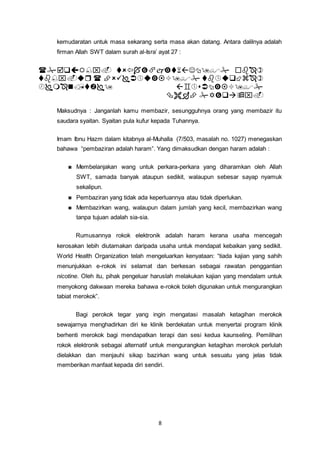 8
kemudaratan untuk masa sekarang serta masa akan datang. Antara dalilnya adalah
firman Allah SWT dalam surah al-Isra’ ayat 27 :




Maksudnya : Janganlah kamu membazir, sesungguhnya orang yang membazir itu
saudara syaitan. Syaitan pula kufur kepada Tuhannya.
Imam Ibnu Hazm dalam kitabnya al-Muhalla (7/503, masalah no. 1027) menegaskan
bahawa “pembaziran adalah haram”. Yang dimaksudkan dengan haram adalah :
Membelanjakan wang untuk perkara-perkara yang diharamkan oleh Allah
SWT, samada banyak ataupun sedikit, walaupun sebesar sayap nyamuk
sekalipun.
Pembaziran yang tidak ada keperluannya atau tidak diperlukan.
Membazirkan wang, walaupun dalam jumlah yang kecil, membazirkan wang
tanpa tujuan adalah sia-sia.
Rumusannya rokok elektronik adalah haram kerana usaha mencegah
kerosakan lebih diutamakan daripada usaha untuk mendapat kebaikan yang sedikit.
World Health Organization telah mengeluarkan kenyataan: “tiada kajian yang sahih
menunjukkan e-rokok ini selamat dan berkesan sebagai rawatan penggantian
nicotine. Oleh itu, pihak pengeluar haruslah melakukan kajian yang mendalam untuk
menyokong dakwaan mereka bahawa e-rokok boleh digunakan untuk mengurangkan
tabiat merokok”.
Bagi perokok tegar yang ingin mengatasi masalah ketagihan merokok
sewajarnya menghadirkan diri ke klinik berdekatan untuk menyertai program klinik
berhenti merokok bagi mendapatkan terapi dan sesi kedua kaunseling. Pemilihan
rokok elektronik sebagai alternatif untuk mengurangkan ketagihan merokok perlulah
dielakkan dan menjauhi sikap bazirkan wang untuk sesuatu yang jelas tidak
memberikan manfaat kepada diri sendiri.
 