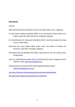 9
BIBLIOGRAFI
Al-Quran.
Abdul Azib Hussain (2012). Manhaj Ilmu Fiqah & Usul Fiqah. Kuala Lumpur. Telaga Biru.
Dr. Basri Ibrahim Al-Hasani Al-Azahari (2009). Isu-Isu Fiqh Semasa Halal & Haram :Ilmu,
Akidah, Syariah dan Akhlak. Batu Caves. Al-Hidayah Publication.
Dr. Ab.Latif Muda dan Dr. Rosmawati Ali @ Mat Zin (2012). Usul Fiqh & Kaedah Fiqh. Kuala
Lumpur. Pustaka Salam.
Muhammad Abu Faroq al-Athari (2004). Rokok Haram atau Makruh & Penawar atau
Pembunuh. Johor Bahru. Perniagaan Jahabersa.
Rosmawati Ali dan Siti Zubaidah Ismail (1995). Fatwa Masa Kini Jilid 3 & 4. Kuala Lumpur.
Pustaka Salam.
Datuk Dr. Zulkifli Mohamad al-Bakri (2015) Irsyad Fatwa Ke-63: Hukum Penggunaan Rokok
Elektronik / Vapor. http://www.muftiwp.gov.my/.
Che Nor Hasimah Che Hamzah (2013). Rokok Elektronik Sekadar Pujukan.
http://www.beritakampus.usm.my.
http://www.e-fatwa.gov.my/fatwa-kebangsaan/merokok-dari-pandangan-islam
http://zaharuddin.net/lelaki-&-wanita/259-hukum-merokok.html
 