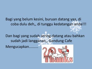 Bagi yang belum kesini, buruan datang yaa, di
   coba dulu deh,, di tunggu kedatangan anda!!!

Dan bagi yang sudah sering datang atau bahkan
  sudah jadi langganan,, Gandung Cafe
Mengucapkan.........
 