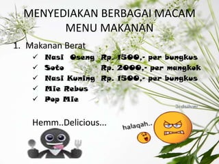 MENYEDIAKAN BERBAGAI MACAM
        MENU MAKANAN
1. Makanan Berat
       Nasi Oseng Rp. 1500,- per bungkus
       Soto        Rp. 2000,- per mangkok
       Nasi Kuning Rp. 1500,- per bungkus
       Mie Rebus
       Pop Mie


    Hemm..Delicious...
 