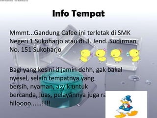 Info Tempat
Mmmt...Gandung Cafee ini terletak di SMK
Negeri 1 Sukoharjo atau di Jl. Jend. Sudirman
No. 151 Sukoharjo

Bagi yang kesini dijamin dehh, gak bakal
nyesel, selain tempatnya yang
bersih, nyaman, asyik untuk
bercanda, luas, pelayannya juga ramah-ramah
hlloooo......!!!!
 