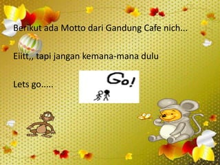 Berikut ada Motto dari Gandung Cafe nich...

Eiitt,, tapi jangan kemana-mana dulu

Lets go.....
 