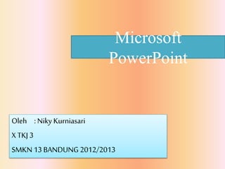 Microsoft 
PowerPoint 
Oleh : Niky Kurniasari 
X TKJ 3 
SMKN 13 BANDUNG 2012/2013 
 