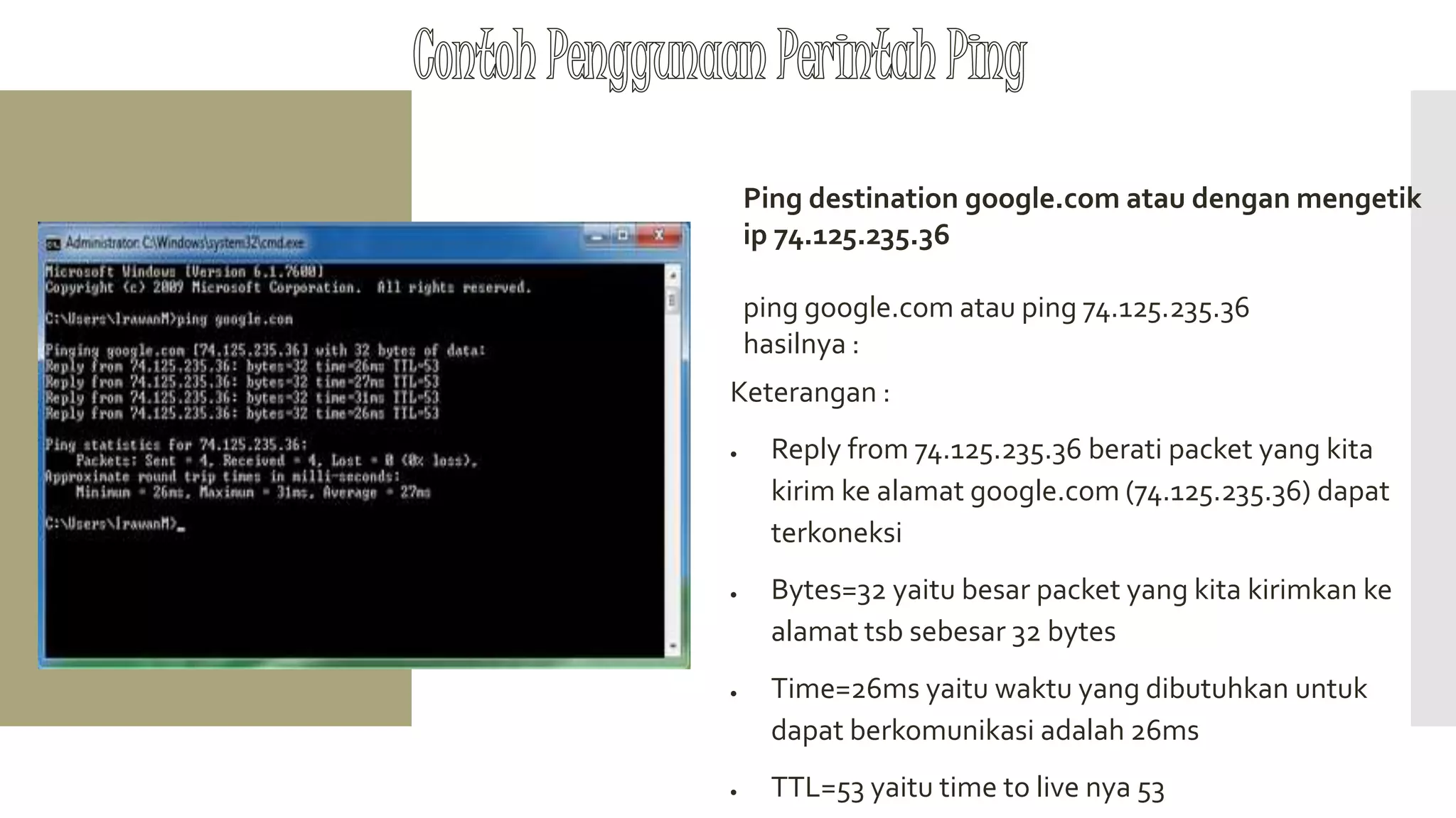 Ping destination google.com atau dengan mengetik
ip 74.125.235.36
ping google.com atau ping 74.125.235.36
hasilnya :
Keterangan :
 Reply from 74.125.235.36 berati packet yang kita
kirim ke alamat google.com (74.125.235.36) dapat
terkoneksi
 Bytes=32 yaitu besar packet yang kita kirimkan ke
alamat tsb sebesar 32 bytes
 Time=26ms yaitu waktu yang dibutuhkan untuk
dapat berkomunikasi adalah 26ms
 TTL=53 yaitu time to live nya 53
 