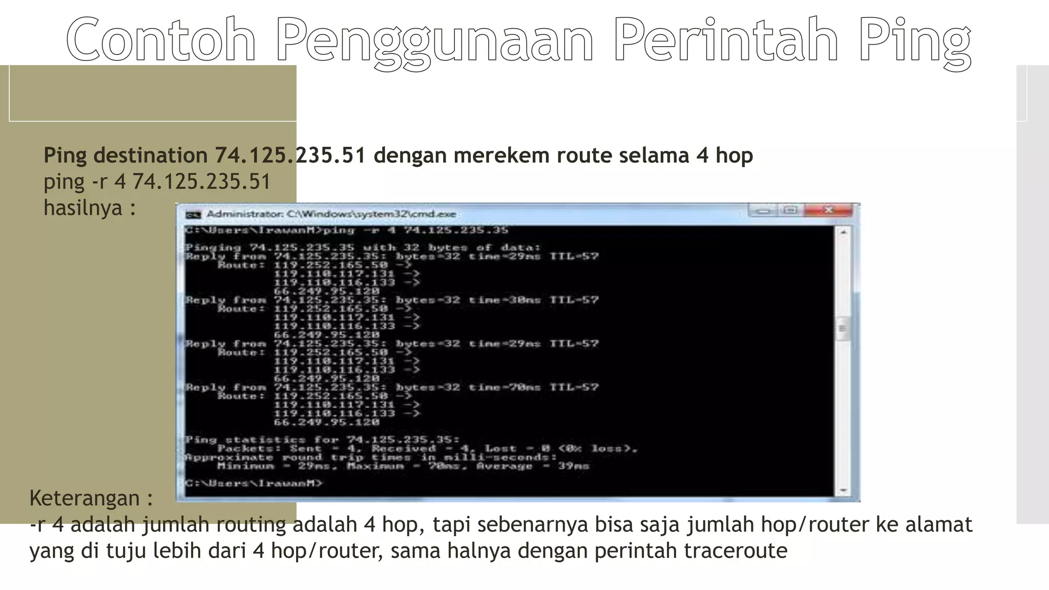 Ping destination 74.125.235.51 dengan merekem route selama 4 hop
ping -r 4 74.125.235.51
hasilnya :
Keterangan :
-r 4 adalah jumlah routing adalah 4 hop, tapi sebenarnya bisa saja jumlah hop/router ke alamat
yang di tuju lebih dari 4 hop/router, sama halnya dengan perintah traceroute
 