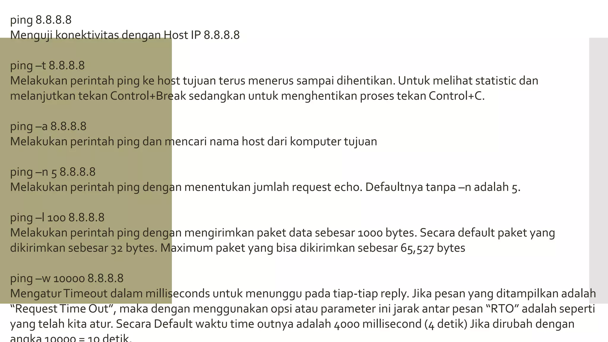 ping 8.8.8.8
Menguji konektivitas dengan Host IP 8.8.8.8
ping –t 8.8.8.8
Melakukan perintah ping ke host tujuan terus menerus sampai dihentikan. Untuk melihat statistic dan
melanjutkan tekan Control+Break sedangkan untuk menghentikan proses tekan Control+C.
ping –a 8.8.8.8
Melakukan perintah ping dan mencari nama host dari komputer tujuan
ping –n 5 8.8.8.8
Melakukan perintah ping dengan menentukan jumlah request echo. Defaultnya tanpa –n adalah 5.
ping –l 100 8.8.8.8
Melakukan perintah ping dengan mengirimkan paket data sebesar 1000 bytes. Secara default paket yang
dikirimkan sebesar 32 bytes. Maximum paket yang bisa dikirimkan sebesar 65,527 bytes
ping –w 10000 8.8.8.8
MengaturTimeout dalam milliseconds untuk menunggu pada tiap-tiap reply. Jika pesan yang ditampilkan adalah
“RequestTime Out”, maka dengan menggunakan opsi atau parameter ini jarak antar pesan “RTO” adalah seperti
yang telah kita atur. Secara Default waktu time outnya adalah 4000 millisecond (4 detik) Jika dirubah dengan
 