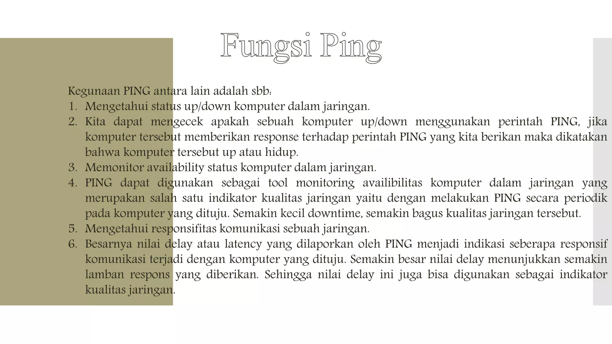 Kegunaan PING antara lain adalah sbb:
1. Mengetahui status up/down komputer dalam jaringan.
2. Kita dapat mengecek apakah sebuah komputer up/down menggunakan perintah PING, jika
komputer tersebut memberikan response terhadap perintah PING yang kita berikan maka dikatakan
bahwa komputer tersebut up atau hidup.
3. Memonitor availability status komputer dalam jaringan.
4. PING dapat digunakan sebagai tool monitoring availibilitas komputer dalam jaringan yang
merupakan salah satu indikator kualitas jaringan yaitu dengan melakukan PING secara periodik
pada komputer yang dituju. Semakin kecil downtime, semakin bagus kualitas jaringan tersebut.
5. Mengetahui responsifitas komunikasi sebuah jaringan.
6. Besarnya nilai delay atau latency yang dilaporkan oleh PING menjadi indikasi seberapa responsif
komunikasi terjadi dengan komputer yang dituju. Semakin besar nilai delay menunjukkan semakin
lamban respons yang diberikan. Sehingga nilai delay ini juga bisa digunakan sebagai indikator
kualitas jaringan.
 