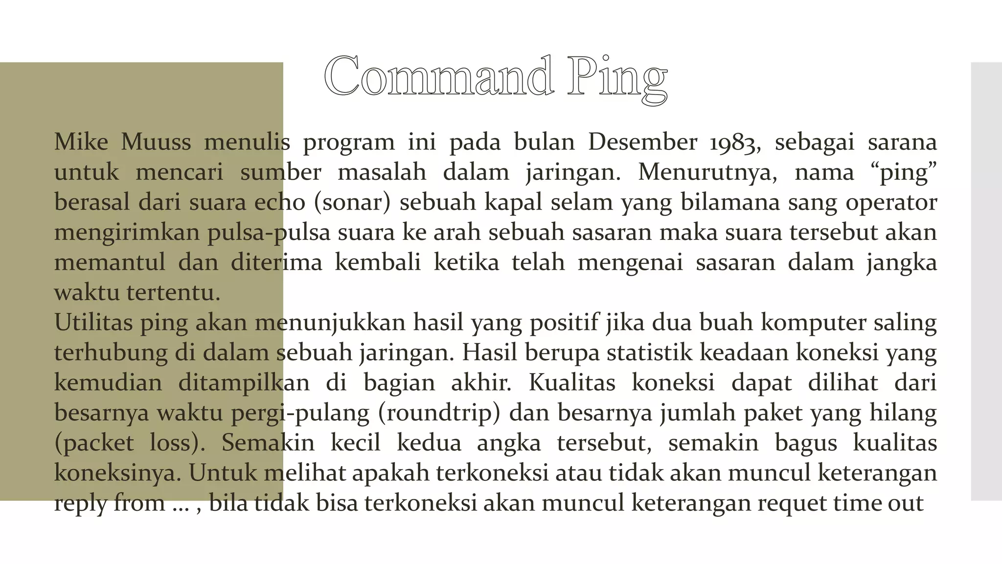 Mike Muuss menulis program ini pada bulan Desember 1983, sebagai sarana
untuk mencari sumber masalah dalam jaringan. Menurutnya, nama “ping”
berasal dari suara echo (sonar) sebuah kapal selam yang bilamana sang operator
mengirimkan pulsa-pulsa suara ke arah sebuah sasaran maka suara tersebut akan
memantul dan diterima kembali ketika telah mengenai sasaran dalam jangka
waktu tertentu.
Utilitas ping akan menunjukkan hasil yang positif jika dua buah komputer saling
terhubung di dalam sebuah jaringan. Hasil berupa statistik keadaan koneksi yang
kemudian ditampilkan di bagian akhir. Kualitas koneksi dapat dilihat dari
besarnya waktu pergi-pulang (roundtrip) dan besarnya jumlah paket yang hilang
(packet loss). Semakin kecil kedua angka tersebut, semakin bagus kualitas
koneksinya. Untuk melihat apakah terkoneksi atau tidak akan muncul keterangan
reply from … , bila tidak bisa terkoneksi akan muncul keterangan requet time out
 