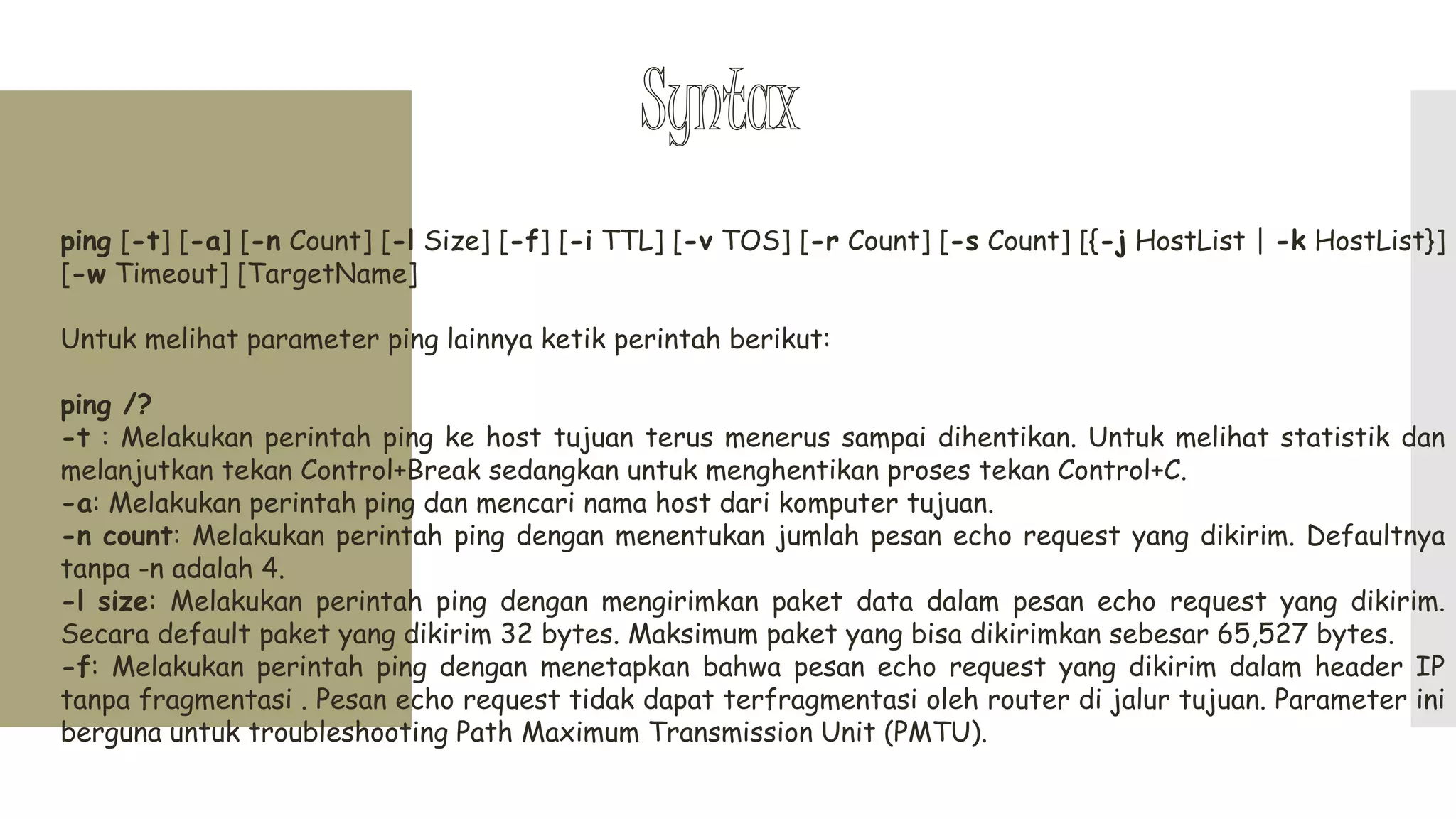 ping [-t] [-a] [-n Count] [-l Size] [-f] [-i TTL] [-v TOS] [-r Count] [-s Count] [{-j HostList | -k HostList}]
[-w Timeout] [TargetName]
Untuk melihat parameter ping lainnya ketik perintah berikut:
ping /?
-t : Melakukan perintah ping ke host tujuan terus menerus sampai dihentikan. Untuk melihat statistik dan
melanjutkan tekan Control+Break sedangkan untuk menghentikan proses tekan Control+C.
-a: Melakukan perintah ping dan mencari nama host dari komputer tujuan.
-n count: Melakukan perintah ping dengan menentukan jumlah pesan echo request yang dikirim. Defaultnya
tanpa -n adalah 4.
-l size: Melakukan perintah ping dengan mengirimkan paket data dalam pesan echo request yang dikirim.
Secara default paket yang dikirim 32 bytes. Maksimum paket yang bisa dikirimkan sebesar 65,527 bytes.
-f: Melakukan perintah ping dengan menetapkan bahwa pesan echo request yang dikirim dalam header IP
tanpa fragmentasi . Pesan echo request tidak dapat terfragmentasi oleh router di jalur tujuan. Parameter ini
berguna untuk troubleshooting Path Maximum Transmission Unit (PMTU).
 