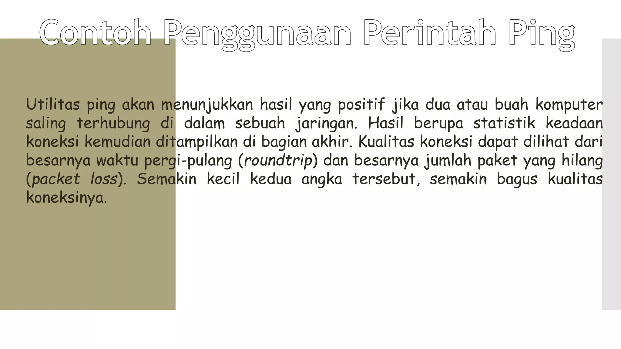 Utilitas ping akan menunjukkan hasil yang positif jika dua atau buah komputer
saling terhubung di dalam sebuah jaringan. Hasil berupa statistik keadaan
koneksi kemudian ditampilkan di bagian akhir. Kualitas koneksi dapat dilihat dari
besarnya waktu pergi-pulang (roundtrip) dan besarnya jumlah paket yang hilang
(packet loss). Semakin kecil kedua angka tersebut, semakin bagus kualitas
koneksinya.
 