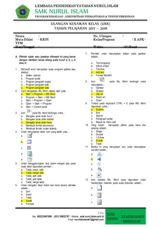 LEMBAGA PENDIDIKAN YAYASAN NURUL ISLAM
SMK NURUL ISLAM
PROGRAM KEAHLIAN : ADMINISTRASI PERKANTORAN & TEHNIK PEMESINAN
ULANGAN KENAIKAN KELAS (UKK)
TAHUN PELAJARAN 2017 – 2018
Nama : No. Ulangan :
Mata Diklat : KKPI Kelas/Program : X APK -
TPM
Hari/Tanggal : Waktu : 60 Menit
| 61151
Telp: 082233687888 , (031) 39922797 - Website: smk.nurul.islam.sch.id
Email: nurulislamsmk1@gmail.com
NSS
NPSN
:
32405010403
: 69902538
A. Pilihlah salah satu jawaban dibawah ini yang benar
dengan memberi tanda silang pada huruf a, b, c, d
atau e!
1. Microsoft word merupakan suatu program aplikasi atau
disebut...
a. Sistem operasi
b. Program grafis
c. Program pengolah angka
d. Program pengolah kata
e. Program pengolah data
2. Cara mengakses Ms. Word melalui start yaitu...
a. Start → Program → MS Word
b. Program → Start → MS Word
c. Start → Program → Open
d. Open → Start → Program
e. Start → Control panel
3. Icon pada Ms. Word berfungsi untuk...
a. Mengatur jarak antar huruf
b. Mengatur jarak antar kalimat
c. Mengatur jarak antar baris
d. Membuat format penomoran
e. Membuat format urutan tertentu
4. Untuk menyisipkan tabel, icon yang dipilih yaitu...
a.
b.
c.
d.
e.
5. Untuk menggabungkan dua kolom menjadi satu pada
suatu tabel digunakan perintah...
a. Table, insert, cells
b. Table, merge cells
c. Table, split cells
d. Table, split table
e. Table, merge table
6. Untuk mengatur lebar kolom dan baris secara otomatis
adalah...
a. Sort
b. Insert
c. Table
d. Autofit
e. Formula
7. Perintah untuk menyisipkan tulisan pada gambar
adalah...
a. Text wrapping
b. Infront of text
c. Text box
d. Add text
e. Format WordArt
8. Icon pada Ms. Word berfungsi untuk
menyisipkan...
a. Gambar
b. Shapes
c. Clip art
d. Smart art
e. Chart
9. Tombol pada keyboard CTRL + E pada MS. Word
digunakan untuk...
a. Explore
b. Exit
c. Search
d. Paragraph center
e. Masuk ke menu edit
10. Yang bukan merupakan pilihan pada menu line
spacing adalah...
a. Single
b. Double
c. 1,5 lines
d. Exactly
e. Triple
11. Berikut ini yang merupakan icon untuk menyisipkan
wordArt adalah...
a.
b.
c.
d.
e.
12. Icon paadaa Ms. Word yang digunakan untuk
memberikan halaman pada suatu dokumen adalah...
a.
b.
c.
 