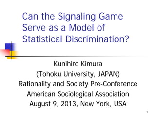 1
Can the Signaling Game
Serve as a Model of
Statistical Discrimination?
Kunihiro Kimura
(Tohoku University, JAPAN)
Rationality and Society Pre-Conference
American Sociological Association
August 9, 2013, New York, USA
 