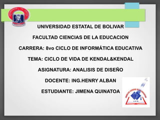 UNIVERSIDAD ESTATAL DE BOLIVAR
FACULTAD CIENCIAS DE LA EDUCACION
CARRERA: 8vo CICLO DE INFORMÁTICA EDUCATIVA
TEMA: CICLO DE VIDA DE KENDAL&KENDAL
ASIGNATURA: ANALISIS DE DISEÑO
DOCENTE: ING.HENRY ALBAN
ESTUDIANTE: JIMENA QUINATOA
 