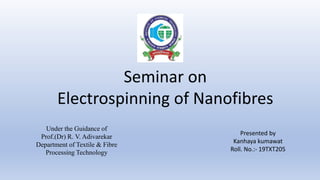 Seminar on
Electrospinning of Nanofibres
Under the Guidance of
Prof.(Dr) R. V. Adivarekar
Department of Textile & Fibre
Processing Technology
Presented by
Kanhaya kumawat
Roll. No.:- 19TXT205
 