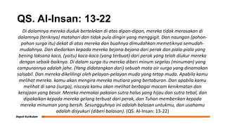 QS. Al-Insan: 13-22
Di dalamnya mereka duduk bertelekan di atas dipan-dipan, mereka tidak merasakan di
dalamnya (teriknya) matahari dan tidak pula dingin yang menggigit. Dan naungan (pohon-
pohon surga itu) dekat di atas mereka dan buahnya dimudahkan memetiknya semudah-
mudahnya. Dan diedarkan kepada mereka bejana-bejana dari perak dan piala-piala yang
bening laksana kaca, (yaitu) kaca-kaca (yang terbuat) dari perak yang telah diukur mereka
dengan sebaik-baiknya. Di dalam surga itu mereka diberi minum segelas (minuman) yang
campurannya adalah jahe. (Yang didatangkan dari) sebuah mata air surga yang dinamakan
salsabil. Dan mereka dikelilingi oleh pelayan-pelayan muda yang tetap muda. Apabila kamu
melihat mereka. kamu akan mengira mereka mutiara yang bertaburan. Dan apabila kamu
melihat di sana (surga), niscaya kamu akan melihat berbagai macam kenikmatan dan
kerajaan yang besar. Mereka memakai pakaian sutra halus yang hijau dan sutra tebal, dan
dipakaikan kepada mereka gelang terbuat dari perak, dan Tuhan memberikan kepada
mereka minuman yang bersih. Sesungguhnya ini adalah balasan untukmu, dan usahamu
adalah disyukuri (diberi balasan). (QS. Al-Insan: 13-22)
 