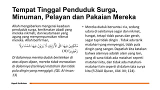 Tempat Tinggal Penduduk Surga,
Minuman, Pelayan dan Pakaian Mereka
Allah mengabarkan mengenai keadaan
penduduk surga, kenikmatan abadi yang
mereka nikmati, dan keutamaan yang
agung yang menyempurnakan nikmat
mereka. Allah berfirman,
َ
‫َل‬َ‫و‬ ‫ا‬ ً‫س‬ْ‫ه‬
َ
‫ش‬ ‫ا‬َ‫ِيه‬‫ف‬
َ
‫ن‬ْ‫و‬َ‫ر‬َ‫ي‬
َ
‫َل‬ ِ
‫ك‬ِ‫ان‬َ‫ر‬
َ ْ
‫اْل‬
َ َ
‫لَع‬ ‫ا‬َ‫ِيه‬‫ف‬ َ‫ني‬ِ‫ه‬ِ‫م‬َّ‫ج‬ُ‫ن‬
‫ا‬ً‫ير‬ِ‫ر‬َ‫ه‬
ْ
‫م‬َ‫ز‬
(
13
)
Di dalamnya mereka duduk bertelekan di
atas dipan-dipan, mereka tidak merasakan
di dalamnya (teriknya) matahari dan tidak
pula dingin yang menggigit. (QS. Al-Insan:
13)
• Mereka duduk bersanta.i ria, sedang
udara di sekitarnya segar dan nikmat,
hangat, tetapi tidak panas dan gerah,
segar tapi tidak dingin . Tidak ada terik
matahari yang menyengat, tidak pula
dingin yang sangat. Dapatlah kita katakan
bahwa alamnya adalah alam yang lain,
yang di sana tidak ada matahari seperti
matahari kita, dan tidak ada matahari-
matahari lain seperti di dalam tata surya
kita (fi Zilalil Quran, Jilid. XII; 124).
 