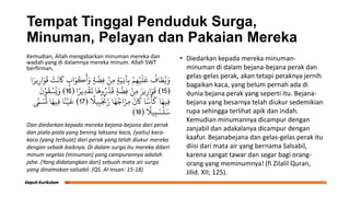 Tempat Tinggal Penduduk Surga,
Minuman, Pelayan dan Pakaian Mereka
Kemudian, Allah mengabarkan minuman mereka dan
wadah yang di dalamnya mereka minum. Allah SWT
berfirman,
‫ا‬َ‫ير‬ِ‫ار‬َ‫و‬
َ
‫ق‬ ْ
‫ت‬
َ
‫ى‬
َ
‫َك‬ ٍ
‫اب‬َ‫و‬
ْ
‫ك‬
َ
‫أ‬َ‫و‬ ٍ‫ة‬
َّ
‫ِض‬‫ف‬ ْ‫ِو‬‫ن‬ ٍ‫ة‬َ‫ِي‬‫ج‬‫آ‬ِ‫ب‬ ْ‫م‬ِ‫ه‬ْ‫ي‬
َ
‫ل‬
َ
‫ع‬
ُ
‫اف‬ َ
‫ط‬ُ‫ي‬َ‫و‬
(
15
)
‫ا‬ً‫ير‬ِ‫د‬
ْ
‫ق‬
َ
‫ت‬ ‫ا‬
َ
‫وه‬ُ‫ر‬َّ‫د‬
َ
‫ق‬ ٍ‫ة‬
َّ
‫ِض‬‫ف‬ ْ‫ِو‬‫ن‬ َ‫ير‬ِ‫ار‬َ‫و‬
َ
‫ق‬
(
16
)
َ
‫ن‬ْ‫و‬
َ
‫ق‬ ْ‫س‬ُ‫ي‬َ‫و‬ ً
‫يَل‬ِ‫ب‬َ ْ
‫ْن‬َ‫ز‬ ‫ا‬َ‫ه‬ُ‫اج‬َ‫ِز‬‫م‬
َ
‫ن‬
َ
‫َك‬ ‫ا‬ً‫س‬
ْ
‫أ‬
َ
‫ل‬ ‫ا‬َ‫ِيه‬‫ف‬
(
17
)
َّ
‫َّم‬ َ‫س‬
ُ
‫ت‬ ‫ا‬َ‫ِيه‬‫ف‬ ‫ا‬ً‫ي‬ْ‫ي‬
َ
‫خ‬ ً
‫يَل‬ِ‫ب‬ َ‫س‬
ْ
‫ل‬َ‫س‬
(
18
)
Dan diedarkan kepada mereka bejana-bejana dari perak
dan piala-piala yang bening laksana kaca, (yaitu) kaca-
kaca (yang terbuat) dari perak yang telah diukur mereka
dengan sebaik-baiknya. Di dalam surga itu mereka diberi
minum segelas (minuman) yang campurannya adalah
jahe. (Yang didatangkan dari) sebuah mata air surga
yang dinamakan salsabil. (QS. Al-Insan: 15-18)
• Diedarkan kepada mereka minuman-
minuman di dalam bejana-bejana perak dan
gelas-gelas perak, akan tetapi peraknya jernih
bagaikan kaca, yang belum pernah ada di
dunia bejana perak yang seperti itu. Bejana-
bejana yang besarnya telah diukur sedemikian
rupa sehingga terlihat apik dan indah.
Kemudian minumannya dicampur dengan
zanjabil dan adakalanya dicampur dengan
kaafur. Bejanabejana dan gelas-gelas perak itu
diisi dari mata air yang bernama Salsabil,
karena sangat tawar dan segar bagi orang-
orang yang meminumnya! (fi Zilalil Quran,
Jilid. XII; 125).
 