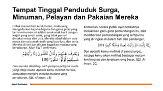 Tempat Tinggal Penduduk Surga,
Minuman, Pelayan dan Pakaian Mereka
Untuk menambah kenikmatan, maka yang
mengedarkan bejana-bejana dan gelas gelas yang
berisi minuman ini adalah anak-anak kecil dengan
wajah yang cerah ceria, yang tidak pernah
dimakan masa dan usia. Mereka abadi dalam usia
muda dan usia anak-anak yang lucu-lucu dan ceria.
Mereka di sini dan di sana bagaikan mutiara yang
bertaburan. Allah SWT berfirman,
ْ‫م‬ُ‫ه‬َ‫ج‬ْ‫ح‬
َ
‫أ‬َ‫ر‬ ‫ا‬
َ
‫ذ‬ِ‫إ‬
َ
‫ون‬ُ َّ
‫َّل‬
َ ُ
‫ُم‬
ٌ
‫ان‬َ ْ
‫ْل‬ِ‫و‬ ْ‫م‬ِ‫ه‬ْ‫ي‬
َ
‫ل‬
َ
‫ع‬
ُ
‫وف‬ ُ
‫ط‬َ‫ي‬َ‫و‬
‫ا‬ً‫ور‬
ُ
‫ث‬
ْ
‫ي‬َ‫ن‬ ‫ا‬
ً
‫ؤ‬
ُ
‫ل‬
ْ
‫ؤ‬
ُ
‫ل‬ ْ‫م‬ُ‫ه‬َ‫ج‬
ْ
‫ب‬ِ‫س‬َ‫ح‬
(
19
)
Dan mereka dikelilingi oleh pelayan-pelayan muda
yang tetap muda. Apabila kamu melihat mereka.
kamu akan mengira mereka mutiara yang
bertaburan. (QS. Al-Insan: 19)
Kemudian, secara global ayat berikutnya
melukiskan garis-garis pemandangan itu, dan
memberikan pemandangan yang sempurna
yang diringkas di dalam hati dan pandangan,
‫ا‬ً‫ري‬ِ‫ب‬
َ
‫ل‬
ً
‫ًك‬
ْ
‫ل‬ُ‫م‬َ‫و‬ ‫ا‬ً‫يه‬ِ‫ع‬
َ
‫ى‬ َ
‫ت‬ْ‫ي‬
َ
‫أ‬َ‫ر‬ َّ‫م‬
َ
‫ث‬ َ
‫ت‬ْ‫ي‬
َ
‫أ‬َ‫ر‬ ‫ا‬
َ
‫ِإَوذ‬
(
20
)
Dan apabila kamu melihat di sana (surga),
niscaya kamu akan melihat berbagai macam
kenikmatan dan kerajaan yang besar. (QS. Al-
Insan: 20)
 