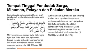 Tempat Tinggal Penduduk Surga,
Minuman, Pelayan dan Pakaian Mereka
Kemudian disebutkan secara khusus salah
satu bentuk kenikmatan dan kerajaan yang
besar itu,
ٌ
‫ق‬َ ْ
‫ْب‬
َ
‫ت‬ْ‫ِإَوس‬ ٌ ْ
‫ْض‬
ُ
‫خ‬ ٍ
‫س‬ُ‫د‬
ْ
‫ي‬ُ‫س‬ ُ
‫اب‬َ‫ِي‬‫ث‬ ْ‫م‬ُ‫ه‬َ ِ
‫ِل‬ َ
‫َع‬
ْ‫م‬ُ‫ه‬ُّ‫ب‬َ‫ر‬ ْ‫م‬
ُ
‫اه‬
َ
‫ق‬َ‫س‬َ‫و‬ ٍ‫ة‬
َّ
‫ِض‬‫ف‬ ْ‫ِو‬‫ن‬ َ‫ر‬ِ‫او‬َ‫س‬
َ
‫أ‬ ‫وا‬
ُّ
‫ل‬ُ‫ح‬َ‫و‬
‫ا‬ً‫ور‬ُ‫ه‬ َ
‫ط‬ ‫ا‬ً‫اب‬َ َ
‫َش‬
(
21
)
Mereka memakai pakaian sutra halus yang
hijau dan sutra tebal, dan dipakaikan
kepada mereka gelang terbuat dari perak,
dan Tuhan memberikan kepada mereka
minuman yang bersih. (QS. Al-Insan: 21)
Sundus adalah sutra halus dan istibraq
adalah sutra tebal.Perhiasan dan
kenikmatan ini semua mereka terima
dari Tuhan mereka. Itu adalah
pemberian yang mulia dari Maha
Pemberi Yang Mahamulia. Dan, ini
menambah nilai kenikmatan itu! (fi
Zilalil Quran, Jilid. XII; 125).
 