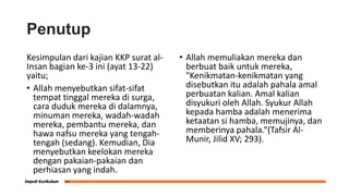 Penutup
Kesimpulan dari kajian KKP surat al-
Insan bagian ke-3 ini (ayat 13-22)
yaitu;
• Allah menyebutkan sifat-sifat
tempat tinggal mereka di surga,
cara duduk mereka di dalamnya,
minuman mereka, wadah-wadah
mereka, pembantu mereka, dan
hawa nafsu mereka yang tengah-
tengah (sedang). Kemudian, Dia
menyebutkan keelokan mereka
dengan pakaian-pakaian dan
perhiasan yang indah.
• Allah memuliakan mereka dan
berbuat baik untuk mereka,
"Kenikmatan-kenikmatan yang
disebutkan itu adalah pahala amal
perbuatan kalian. Amal kalian
disyukuri oleh Allah. Syukur Allah
kepada hamba adalah menerima
ketaatan si hamba, memujinya, dan
memberinya pahala.“(Tafsir Al-
Munir, Jilid XV; 293).
 