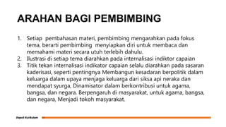 ARAHAN BAGI PEMBIMBING
1. Setiap pembahasan materi, pembimbing mengarahkan pada fokus
tema, berarti pembimbing menyiapkan diri untuk membaca dan
memahami materi secara utuh terlebih dahulu.
2. Ilustrasi di setiap tema diarahkan pada internalisasi indiktor capaian
3. Titik tekan internalisasi indikator capaian selalu diarahkan pada sasaran
kaderisasi, seperti pentingnya Membangun kesadaran berpolitik dalam
keluarga dalam upaya menjaga keluarga dari siksa api neraka dan
mendapat syurga, Dinamisator dalam berkontribusi untuk agama,
bangsa, dan negara. Berpengaruh di masyarakat, untuk agama, bangsa,
dan negara, Menjadi tokoh masyarakat.
 