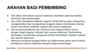 ARAHAN BAGI PEMBIMBING
4. Titik tekan internalisasi sasaran kaderisasi diarahkan pada konsolidasi,
kontribusi dan pemenangan
5. Jika materi ditugaskan kepada anggota, Pembimbing selalu mengontrol,
mengendalikan dan mengarahkan anggota dalam memberikan ilustrasi
untuk internalisasi indikator capaian dan sasaran kaderisasi.
6. Jika ternyata penjelasan dan iluststrasi dari anggota belum sesuai
dengan target capaian indikator dan sasaran kaderisasi, Pembimbing
diharapkan memberikan penguatan terkait internalisasi indikator capaian
dan sasaran kaderisasi
7. Menyusun program sebagai follow up implementasi pesan tema menuju
tercapainya sasaran kaderisasi dengan target pemenangan
 