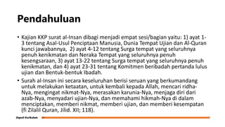 Pendahuluan
• Kajian KKP surat al-Insan dibagi menjadi empat sesi/bagian yaitu: 1) ayat 1-
3 tentang Asal-Usul Penciptaan Manusia, Dunia Tempat Ujian dan Al-Quran
kunci jawabannya, 2) ayat 4-12 tentang Surga tempat yang seluruhnya
penuh kenikmatan dan Neraka Tempat yang seluruhnya penuh
kesengsaraan, 3) ayat 13-22 tentang Surga tempat yang seluruhnya penuh
kenikmatan, dan 4) ayat 23-31 tentang Komitmen beribadah pertanda lulus
ujian dan Bentuk-bentuk Ibadah.
• Surah al-Insan ini secara keseluruhan berisi seruan yang berkumandang
untuk melakukan ketaatan, untuk kembali kepada Allah, mencari ridha-
Nya, mengingat nikmat-Nya, merasakan karunia-Nya, menjaga diri dari
azab-Nya, menyadari ujian-Nya, dan memahami hikmah-Nya di dalam
menciptakan, memberi nikmat, memberi ujian, dan memberi kesempatan
(fi Zilalil Quran, Jilid. XII; 118).
 