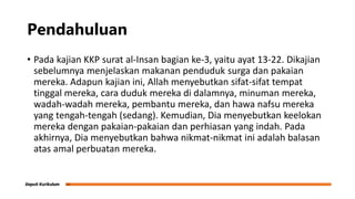 Pendahuluan
• Pada kajian KKP surat al-Insan bagian ke-3, yaitu ayat 13-22. Dikajian
sebelumnya menjelaskan makanan penduduk surga dan pakaian
mereka. Adapun kajian ini, Allah menyebutkan sifat-sifat tempat
tinggal mereka, cara duduk mereka di dalamnya, minuman mereka,
wadah-wadah mereka, pembantu mereka, dan hawa nafsu mereka
yang tengah-tengah (sedang). Kemudian, Dia menyebutkan keelokan
mereka dengan pakaian-pakaian dan perhiasan yang indah. Pada
akhirnya, Dia menyebutkan bahwa nikmat-nikmat ini adalah balasan
atas amal perbuatan mereka.
 
