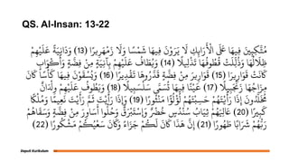 QS. Al-Insan: 13-22
‫ا‬ً‫ير‬ِ‫ر‬َ‫ه‬ْ‫م‬َ‫ز‬
َ
‫َل‬َ‫و‬ ‫ا‬ ً‫س‬ْ‫ه‬
َ
‫ش‬ ‫ا‬َ‫ِيه‬‫ف‬
َ
‫ن‬ْ‫و‬َ‫ر‬َ‫ي‬
َ
‫َل‬ ِ
‫ك‬ِ‫ان‬َ‫ر‬
َ ْ
‫اْل‬
َ َ
‫لَع‬ ‫ا‬َ‫ِيه‬‫ف‬ َ‫ني‬ِ‫ه‬ِ‫م‬َّ‫ج‬ُ‫ن‬
(
13
)
ْ‫م‬ِ‫ه‬ْ‫ي‬
َ
‫ل‬
َ
‫ع‬
ً
‫ة‬َ‫ي‬ِ‫ج‬‫ا‬
َ
‫د‬َ‫و‬ ً
‫َل‬ ِ
‫ِل‬
ْ
‫ذ‬
َ
‫ث‬ ‫ا‬َ‫ه‬
ُ
‫وف‬ ُ
‫ط‬
ُ
‫ق‬ ْ
‫ت‬
َ
‫ِل‬
ّ
‫ل‬
ُ
‫ذ‬َ‫و‬ ‫ا‬َ‫ه‬
ُ
‫ل‬
َ
‫َِل‬‫ظ‬
(
14
)
ٍ
‫اب‬َ‫و‬
ْ
‫ك‬
َ
‫أ‬َ‫و‬ ٍ‫ة‬
َّ
‫ِض‬‫ف‬ ْ‫ِو‬‫ن‬ ٍ‫ة‬َ‫ي‬ِ‫ج‬‫آ‬ِ‫ب‬ ْ‫م‬ِ‫ه‬ْ‫ي‬
َ
‫ل‬
َ
‫ع‬
ُ
‫اف‬ َ
‫ط‬ُ‫ي‬َ‫و‬
‫ا‬َ‫ير‬ِ‫ار‬َ‫و‬
َ
‫ق‬ ْ
‫ت‬
َ
‫ى‬
َ
‫َك‬
(
15
)
‫ا‬ً‫ير‬ِ‫د‬
ْ
‫ق‬
َ
‫ت‬ ‫ا‬
َ
‫وه‬ُ‫ر‬َّ‫د‬
َ
‫ق‬ ٍ‫ة‬
َّ
‫ِض‬‫ف‬ ْ‫ِو‬‫ن‬ َ‫ير‬ِ‫ار‬َ‫و‬
َ
‫ق‬
(
16
)
َ
‫ن‬
َ
‫َك‬ ‫ا‬ً‫س‬
ْ
‫أ‬
َ
‫ل‬ ‫ا‬َ‫ِيه‬‫ف‬
َ
‫ن‬ْ‫و‬
َ
‫ق‬ ْ‫س‬ُ‫ي‬َ‫و‬
ً
‫يَل‬ِ‫ب‬َ ْ
‫ْن‬َ‫ز‬ ‫ا‬َ‫ه‬ُ‫اج‬َ‫ِز‬‫م‬
(
17
)
ً
‫يَل‬ِ‫ب‬ َ‫س‬
ْ
‫ل‬َ‫س‬ َّ
‫َّم‬ َ‫س‬
ُ
‫ت‬ ‫ا‬َ‫ِيه‬‫ف‬ ‫ا‬ً‫ي‬ْ‫ي‬
َ
‫خ‬
(
18
)
ٌ
‫ان‬َ ْ
‫ْل‬ِ‫و‬ ْ‫م‬ِ‫ه‬ْ‫ي‬
َ
‫ل‬
َ
‫ع‬
ُ
‫وف‬ ُ
‫ط‬َ‫ي‬َ‫و‬
‫ا‬ً‫ور‬
ُ
‫ث‬
ْ
‫ي‬َ‫ن‬ ‫ا‬
ً
‫ؤ‬
ُ
‫ل‬
ْ
‫ؤ‬
ُ
‫ل‬ ْ‫م‬ُ‫ه‬َ‫ج‬ْ‫ب‬ِ‫س‬َ‫ح‬ ْ‫م‬ُ‫ه‬َ‫ج‬ْ‫ح‬
َ
‫أ‬َ‫ر‬ ‫ا‬
َ
‫ذ‬ِ‫إ‬
َ
‫ون‬ُ َّ
‫َّل‬
َ ُ
‫ُم‬
(
19
)
ً
‫ًك‬
ْ
‫ل‬ُ‫م‬َ‫و‬ ‫ا‬ً‫يه‬ِ‫ع‬
َ
‫ى‬ َ
‫ت‬ْ‫ي‬
َ
‫أ‬َ‫ر‬ َّ‫م‬
َ
‫ث‬ َ
‫ت‬ْ‫ي‬
َ
‫أ‬َ‫ر‬ ‫ا‬
َ
‫ِإَوذ‬
‫ا‬ً‫ري‬ِ‫ب‬
َ
‫ل‬
(
20
)
ْ‫م‬
ُ
‫اه‬
َ
‫ق‬َ‫س‬َ‫و‬ ٍ‫ة‬
َّ
‫ِض‬‫ف‬ ْ‫ِو‬‫ن‬ َ‫ر‬ِ‫او‬َ‫س‬
َ
‫أ‬ ‫وا‬
ُّ
‫ل‬ُ‫ح‬َ‫و‬
ٌ
‫ق‬َ ْ
‫ْب‬
َ
‫ت‬ْ‫ِإَوس‬ ٌ ْ
‫ْض‬
ُ
‫خ‬ ٍ
‫س‬ُ‫د‬
ْ
‫ي‬ُ‫س‬ ُ
‫اب‬َ‫ي‬ِ‫ث‬ ْ‫م‬ُ‫ه‬َ ِ
‫ِل‬ َ
‫َع‬
‫ا‬ً‫ور‬ُ‫ه‬ َ
‫ط‬ ‫ا‬ً‫اب‬َ َ
‫َش‬ ْ‫م‬ُ‫ه‬ُّ‫ب‬َ‫ر‬
(
21
)
‫ا‬ً‫ور‬
ُ
‫م‬
ْ
‫ش‬َ‫م‬ ْ‫م‬
ُ
‫ل‬ُ‫ي‬ْ‫ع‬َ‫س‬
َ
‫ن‬
َ
‫َك‬َ‫و‬ ً‫اء‬َ‫ز‬َ‫ج‬ ْ‫م‬
ُ
‫ل‬
َ
‫ل‬
َ
‫ن‬
َ
‫َك‬ ‫ا‬
َ
‫ذ‬
َ
‫ه‬
َّ
‫ن‬ِ‫إ‬
(
22
)
 