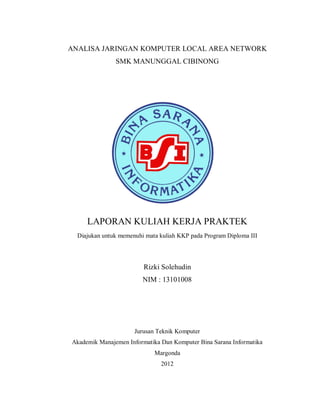 ANALISA JARINGAN KOMPUTER LOCAL AREA NETWORK
SMK MANUNGGAL CIBINONG
LAPORAN KULIAH KERJA PRAKTEK
Diajukan untuk memenuhi mata kuliah KKP pada Program Diploma III
Rizki Solehudin
NIM : 13101008
Jurusan Teknik Komputer
Akademik Manajemen Informatika Dan Komputer Bina Sarana Informatika
Margonda
2012
 