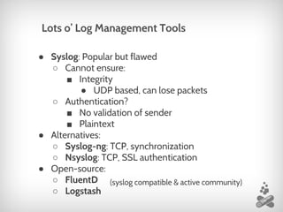 ● Syslog: Popular but flawed
○ Cannot ensure:
■ Integrity
● UDP based, can lose packets
○ Authentication?
■ No validation of sender
■ Plaintext
● Alternatives:
○ Syslog-ng: TCP, synchronization
○ Nsyslog: TCP, SSL authentication
● Open-source:
○ FluentD
○ Logstash
Lots o’ Log Management Tools
(syslog compatible & active community)
 