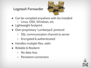 ● Can be compiled anywhere with Go installed
○ Linux, OSX, Windows, etc
● Lightweight footprint
● Own proprietary ‘Lumberjack’ protocol
○ SSL communication channel to server
○ Encrypted & authenticated
● Handles multiple files, stdin
● Reliable & Resilient
○ No data-loss
○ Persistent connection
Logstash Forwarder
 