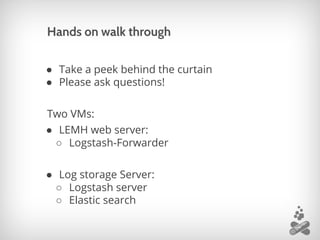 Hands on walk through
● Take a peek behind the curtain
● Please ask questions!
Two VMs:
● LEMH web server:
○ Logstash-Forwarder
● Log storage Server:
○ Logstash server
○ Elastic search
 