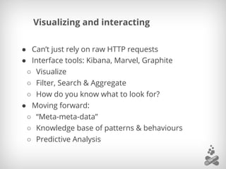 Visualizing and interacting
● Can’t just rely on raw HTTP requests
● Interface tools: Kibana, Marvel, Graphite
○ Visualize
○ Filter, Search & Aggregate
○ How do you know what to look for?
● Moving forward:
○ “Meta-meta-data”
○ Knowledge base of patterns & behaviours
○ Predictive Analysis
 