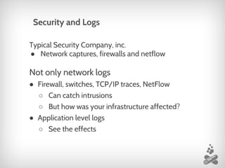 Typical Security Company, inc.
● Network captures, firewalls and netflow
Not only network logs
● Firewall, switches, TCP/IP traces, NetFlow
○ Can catch intrusions
○ But how was your infrastructure affected?
● Application level logs
○ See the effects
Security and Logs
 