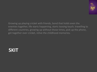 SKIT
Growing up playing cricket with friends, bond that holds even the
enemies together, life starts happening, starts loosing touch, travelling to
different countries, growing up without those times, pick up the phone,
get together over cricket, relive the childhood memories.
 