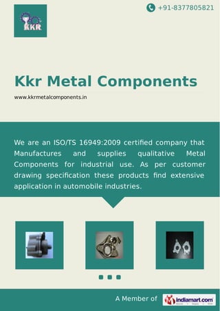 +91-8377805821 
Kkr Metal Components 
www.kkrmetalcomponents.in 
We are an ISO/TS 16949:2009 certified company that 
Manufactures and supplies qualitative Metal 
Components for industrial use. As per customer 
drawing specification these products find extensive 
application in automobile industries. 
A Member of 
 