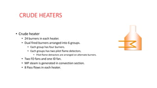 CRUDE HEATERS
• Crude heater
• 24 burners in each heater.
• Dual fired burners arranged into 6 groups.
• Each group has four burners.
• Each groups has two pilot flame detectors.
• Pilot flame detractors are arranged on alternate burners.
• Two FD fans and one ID fan.
• MP steam is generated in convection section.
• 8 Pass flows in each heater.
 
