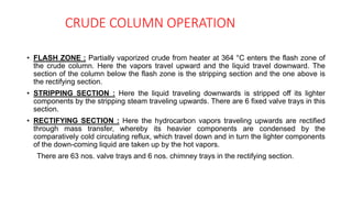 CRUDE COLUMN OPERATION
• FLASH ZONE : Partially vaporized crude from heater at 364 °C enters the flash zone of
the crude column. Here the vapors travel upward and the liquid travel downward. The
section of the column below the flash zone is the stripping section and the one above is
the rectifying section.
• STRIPPING SECTION : Here the liquid traveling downwards is stripped off its lighter
components by the stripping steam traveling upwards. There are 6 fixed valve trays in this
section.
• RECTIFYING SECTION : Here the hydrocarbon vapors traveling upwards are rectified
through mass transfer, whereby its heavier components are condensed by the
comparatively cold circulating reflux, which travel down and in turn the lighter components
of the down-coming liquid are taken up by the hot vapors.
There are 63 nos. valve trays and 6 nos. chimney trays in the rectifying section.
 