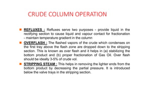 CRUDE COLUMN OPERATION
 REFLUXES : Refluxes serve two purposes - provide liquid in the
rectifying section to cause liquid and vapour contact for fractionation
- maintain temperature gradient in the column
 OVERFLASH : The flashed vapors of the crude which condenses on
the first tray above the flash zone are dropped down to the stripping
section. This is known as over flash and it helps in (a) stabilizing the
bottom product and (b) proper fractionation of Gas Oil. Over flash
should be ideally 3-5% of crude vol.
 STRIPPING STEAM : This helps in removing the lighter ends from the
bottom product by decreasing the partial pressure. It is introduced
below the valve trays in the stripping section.
 