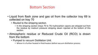 Bottom Section
• Liquid from flash zone and gas oil from the collector tray 69 is
collected on tray 70
• Routed to the stripping section.
• In the stripping section (trays 70 to 75) hydrocarbon vapors are stripped out from
the residue by medium pressure stripping steam injected at the bottom of this
section.
• Atmospheric residue or Reduced Crude Oil (RCO) is drawn
from the bottom
• Pumped to vacuum Distillation Unit.
• Where it is further heated in fired heaters before vacuum distillation process.
 