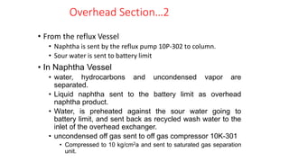 • From the reflux Vessel
• Naphtha is sent by the reflux pump 10P-302 to column.
• Sour water is sent to battery limit
• In Naphtha Vessel
• water, hydrocarbons and uncondensed vapor are
separated.
• Liquid naphtha sent to the battery limit as overhead
naphtha product.
• Water, is preheated against the sour water going to
battery limit, and sent back as recycled wash water to the
inlet of the overhead exchanger.
• uncondensed off gas sent to off gas compressor 10K-301
• Compressed to 10 kg/cm2a and sent to saturated gas separation
unit.
Overhead Section…2
 