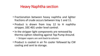 Heavy Naphtha section
• Fractionation between heavy naphtha and lighter
fractions of crude occurs between tray 1 and 11.
• Product is drawn from tray 12 to H naphtha
stripper, 10C-401 under level control.
• In the stripper light components are removed by
thermo siphon reboiling against Top Pump Around.
• Stripper vapors are sent back to column
• Product is cooled in air fin cooler followed by CW
cooling and sent to storage.
 