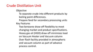 Objective
To separate crude into different products by
boiling point differences.
Prepare feed for secondary processing units
Key Features
Two kerosene draw-off flexibility to meet
changing market and product specifications.
Heavy gas oil (HGO) draw off minimizes load
on Vacuum Heater and Vacuum column
Over flash facility provided in atmospheric
and vacuum column as part of advance
process control.
Crude Distillation Unit
 